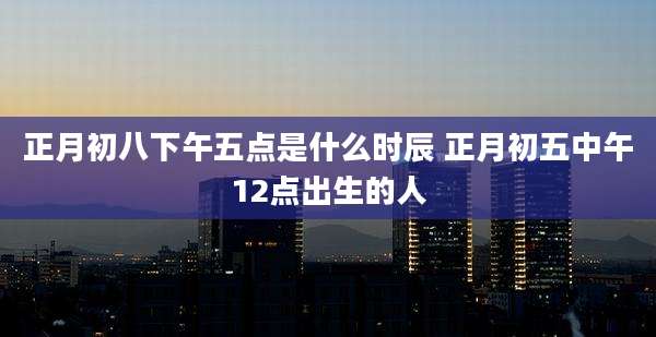 正月初八下午五点是什么时辰 正月初五中午12点出生的人