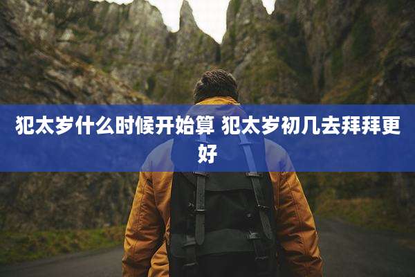 犯太岁什么时候开始算 犯太岁初几去拜拜更好
