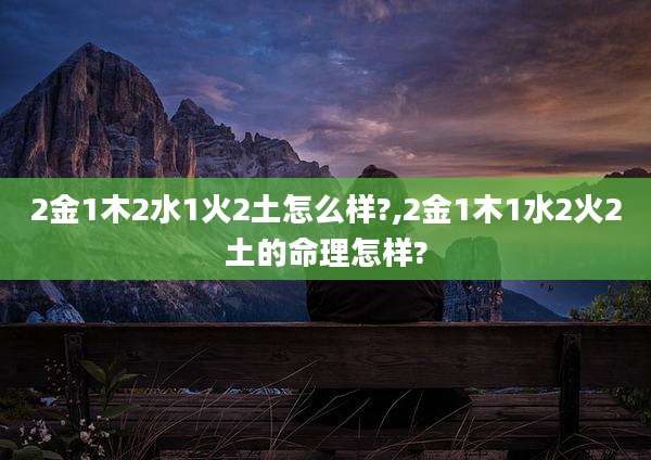 2金1木2水1火2土怎么样?,2金1木1水2火2土的命理怎样?