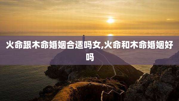 火命跟木命婚姻合适吗女,火命和木命婚姻好吗