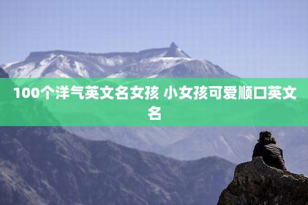 100个洋气英文名女孩 小女孩可爱顺口英文名