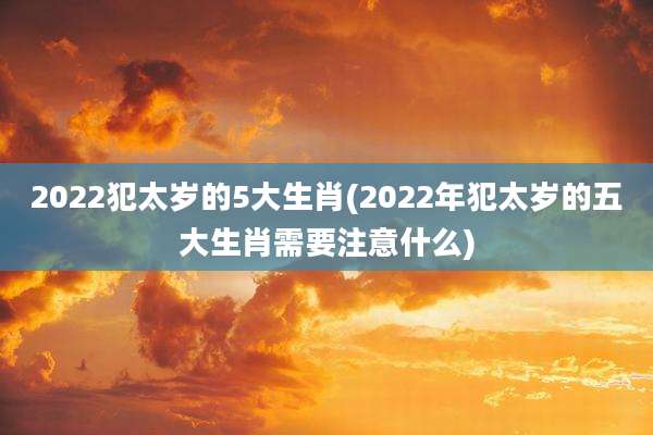 2022犯太岁的5大生肖(2022年犯太岁的五大生肖需要注意什么)