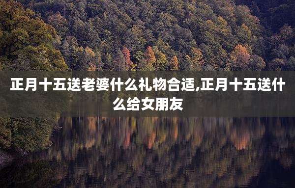 正月十五送老婆什么礼物合适,正月十五送什么给女朋友