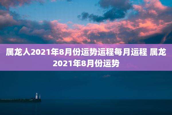 属龙人2021年8月份运势运程每月运程 属龙2021年8月份运势