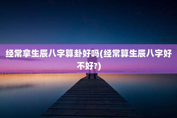 经常拿生辰八字算卦好吗(经常算生辰八字好不好?)