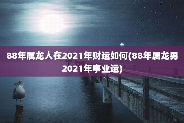 88年属龙人在2021年财运如何(88年属龙男2021年事业运)