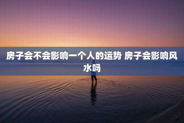 房子会不会影响一个人的运势 房子会影响风水吗