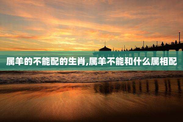 属羊的不能配的生肖,属羊不能和什么属相配