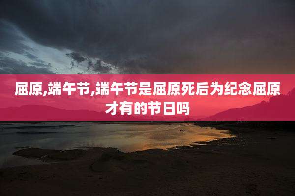 屈原,端午节,端午节是屈原死后为纪念屈原才有的节日吗