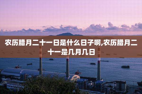 农历腊月二十一日是什么日子啊,农历腊月二十一是几月几日