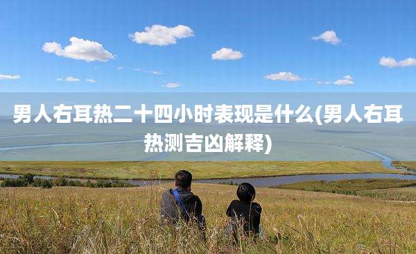 男人右耳热二十四小时表现是什么(男人右耳热测吉凶解释)
