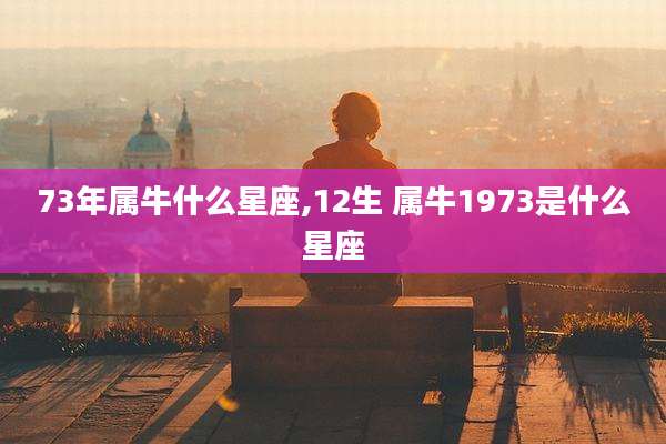 73年属牛什么星座,12生 属牛1973是什么星座