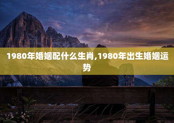 1980年婚姻配什么生肖,1980年出生婚姻运势