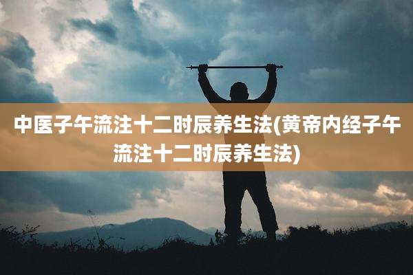 中医子午流注十二时辰养生法(黄帝内经子午流注十二时辰养生法)