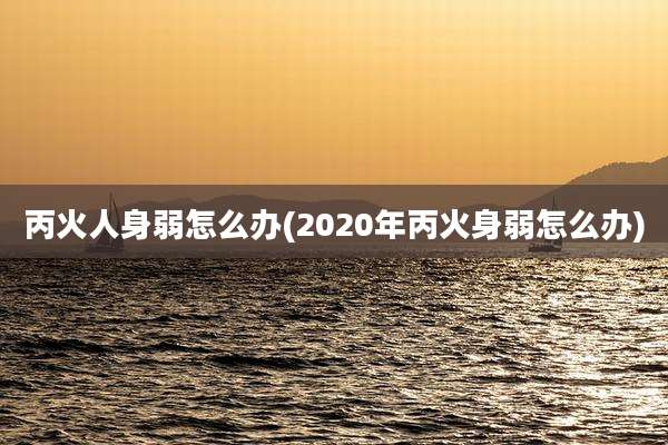 丙火人身弱怎么办(2020年丙火身弱怎么办)