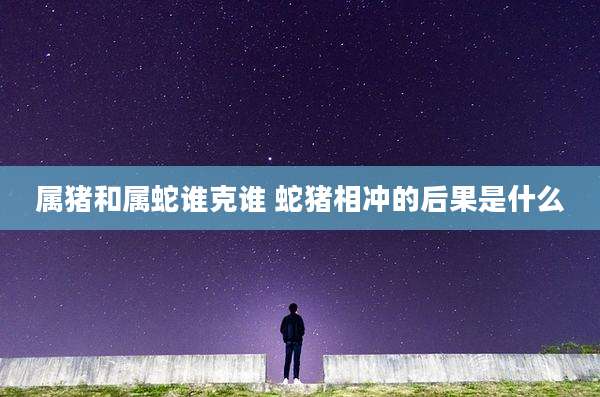 属猪和属蛇谁克谁 蛇猪相冲的后果是什么