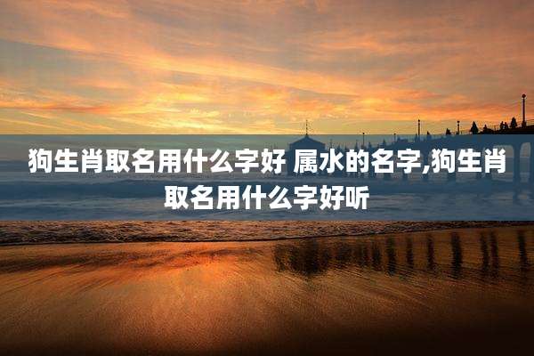 狗生肖取名用什么字好 属水的名字,狗生肖取名用什么字好听