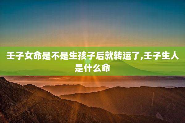 壬子女命是不是生孩子后就转运了,壬子生人是什么命