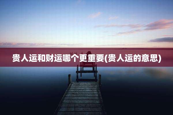 贵人运和财运哪个更重要(贵人运的意思)
