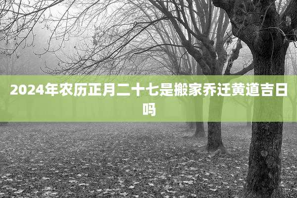 2024年农历正月二十七是搬家乔迁黄道吉日吗