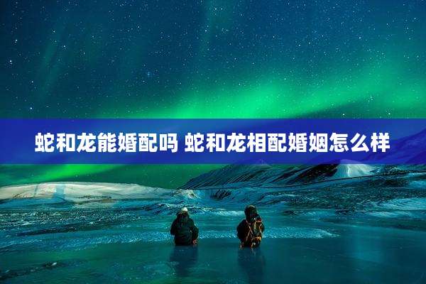 蛇和龙能婚配吗 蛇和龙相配婚姻怎么样