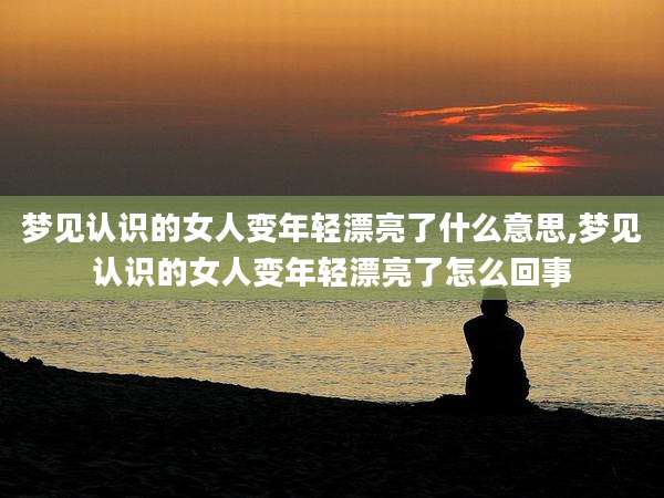 梦见认识的女人变年轻漂亮了什么意思,梦见认识的女人变年轻漂亮了怎么回事