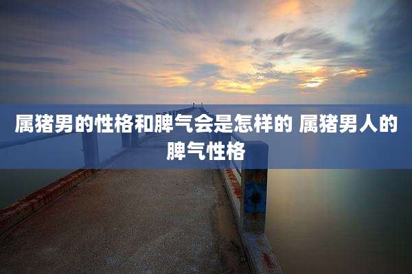 属猪男的性格和脾气会是怎样的 属猪男人的脾气性格