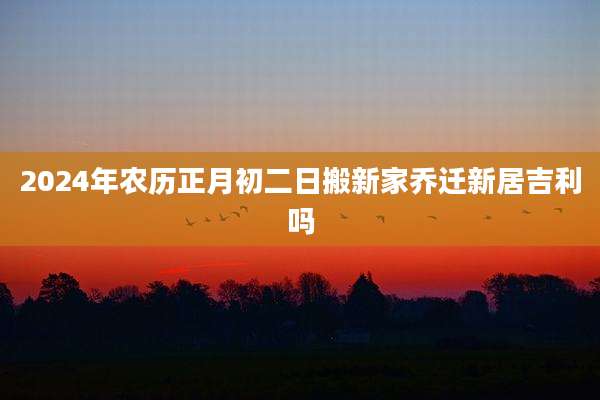 2024年农历正月初二日搬新家乔迁新居吉利吗