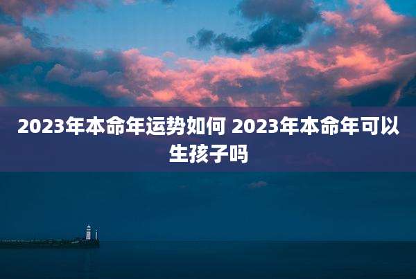 2023年本命年运势如何 2023年本命年可以生孩子吗