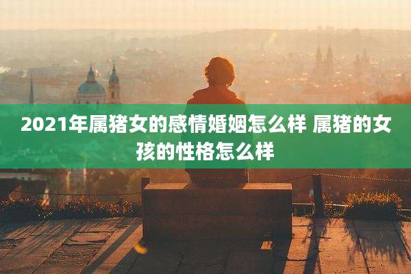 2021年属猪女的感情婚姻怎么样 属猪的女孩的性格怎么样