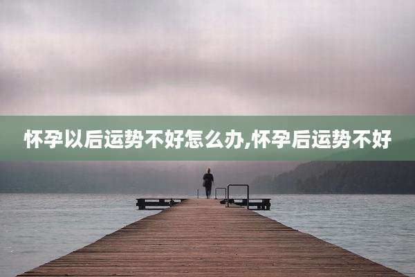 怀孕以后运势不好怎么办,怀孕后运势不好