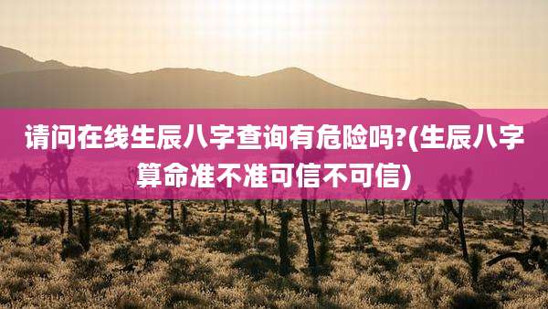 请问在线生辰八字查询有危险吗?(生辰八字算命准不准可信不可信)