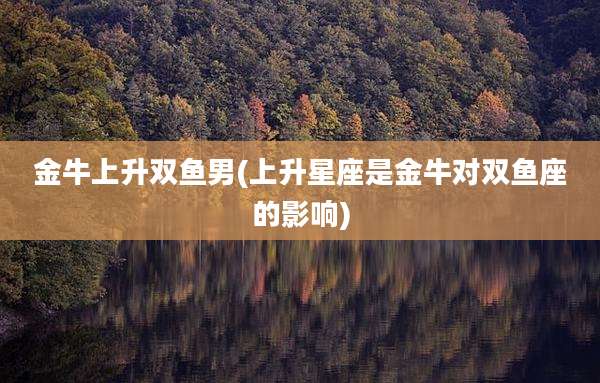 金牛上升双鱼男(上升星座是金牛对双鱼座的影响)