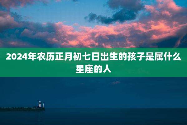 2024年农历正月初七日出生的孩子是属什么星座的人