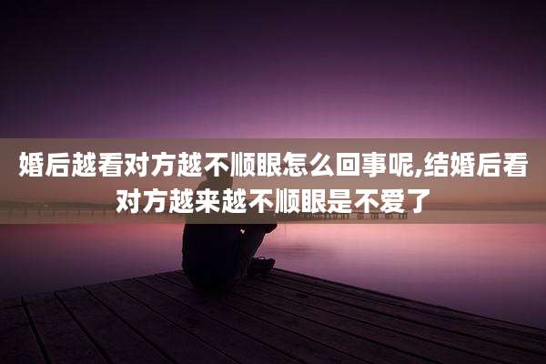 婚后越看对方越不顺眼怎么回事呢,结婚后看对方越来越不顺眼是不爱了