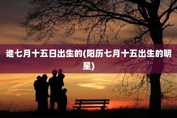 谁七月十五日出生的(阳历七月十五出生的明星)