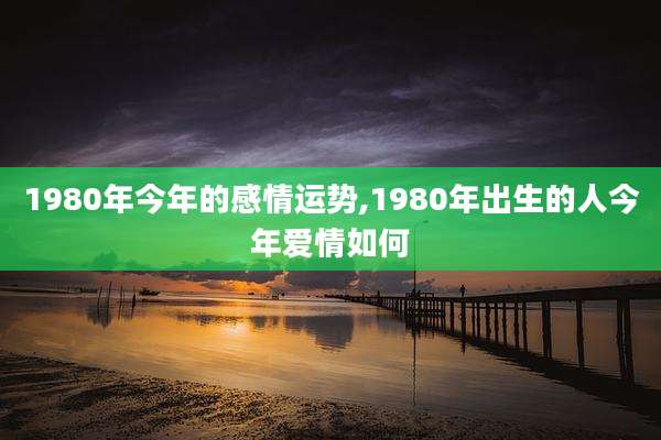 1980年今年的感情运势,1980年出生的人今年爱情如何