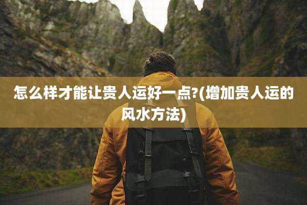 怎么样才能让贵人运好一点?(增加贵人运的风水方法)