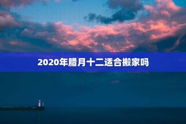 2020年腊月十二适合搬家吗