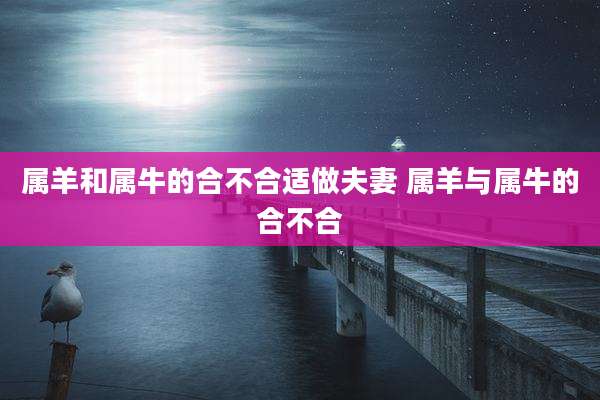 属羊和属牛的合不合适做夫妻 属羊与属牛的合不合