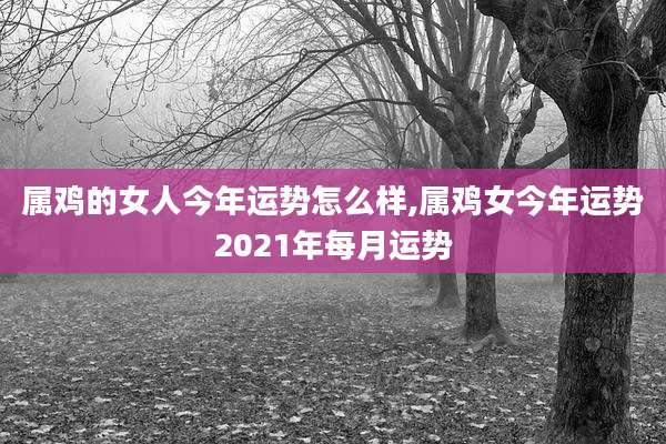 属鸡的女人今年运势怎么样,属鸡女今年运势2021年每月运势