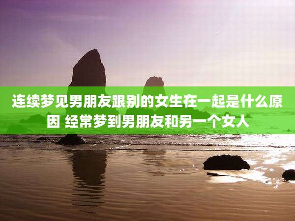 连续梦见男朋友跟别的女生在一起是什么原因 经常梦到男朋友和另一个女人
