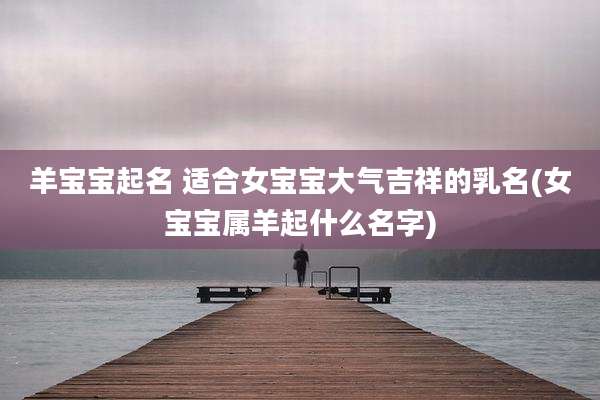 羊宝宝起名 适合女宝宝大气吉祥的乳名(女宝宝属羊起什么名字)