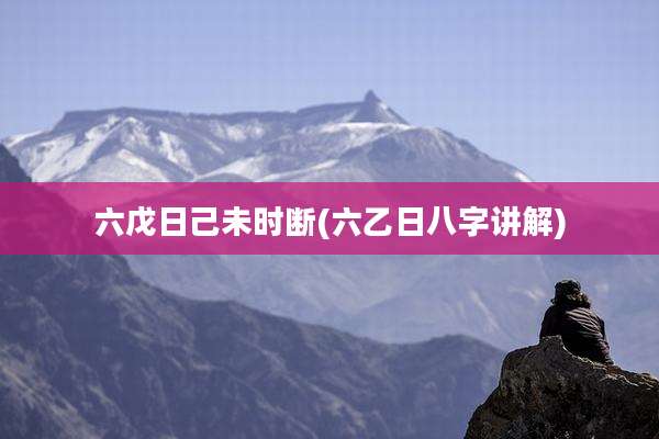 六戊日己未时断(六乙日八字讲解)