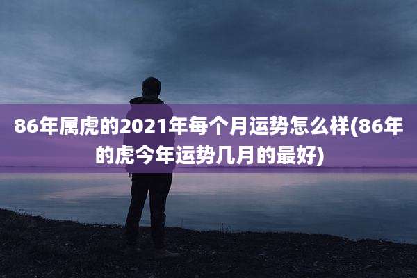 86年属虎的2021年每个月运势怎么样(86年的虎今年运势几月的最好)