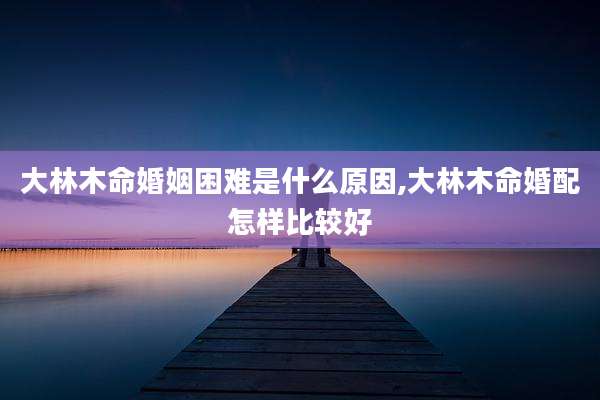 大林木命婚姻困难是什么原因,大林木命婚配怎样比较好