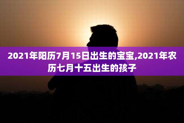 2021年阳历7月15日出生的宝宝,2021年农历七月十五出生的孩子