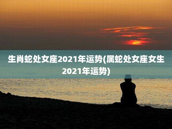 生肖蛇处女座2021年运势(属蛇处女座女生2021年运势)