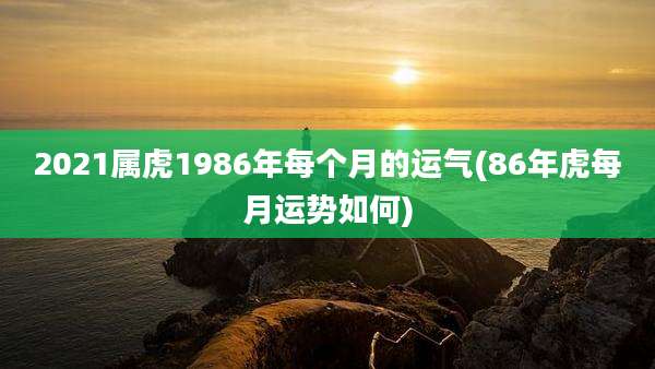2021属虎1986年每个月的运气(86年虎每月运势如何)
