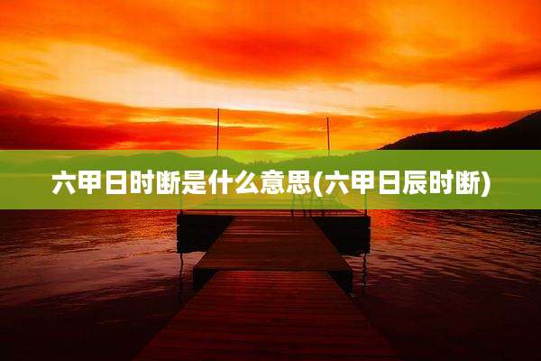 六甲日时断是什么意思(六甲日辰时断)